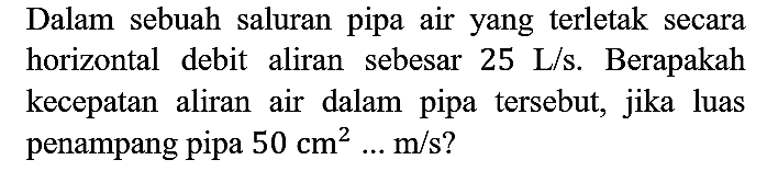 Dalam sebuah saluran pipa air yang terletak secara horizontal debit aliran sebesar  25 ~L / s . Berapakah kecepatan aliran air dalam pipa tersebut, jika luas penampang pipa  50 cm^(2) ... m / s  ?