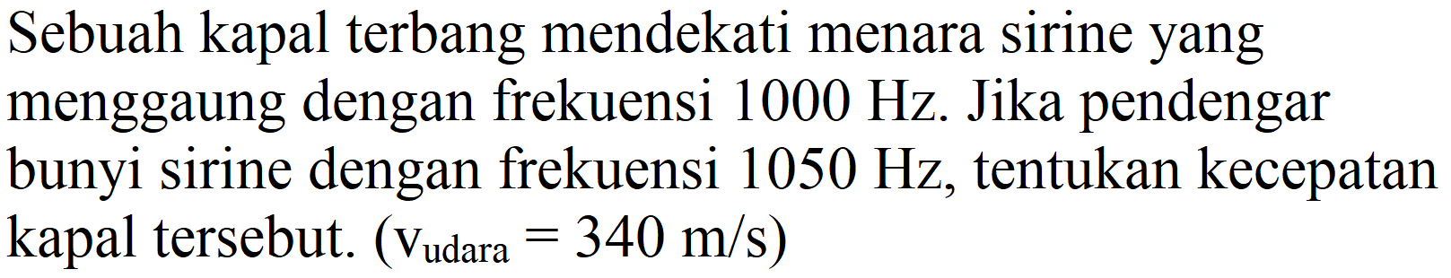 Sebuah kapal terbang mendekati menara sirine yang menggaung dengan frekuensi  1000 Hz . Jika pendengar bunyi sirine dengan frekuensi  1050 Hz , tentukan kecepatan kapal tersebut. (  v_( {udara ))=340 m / s  )