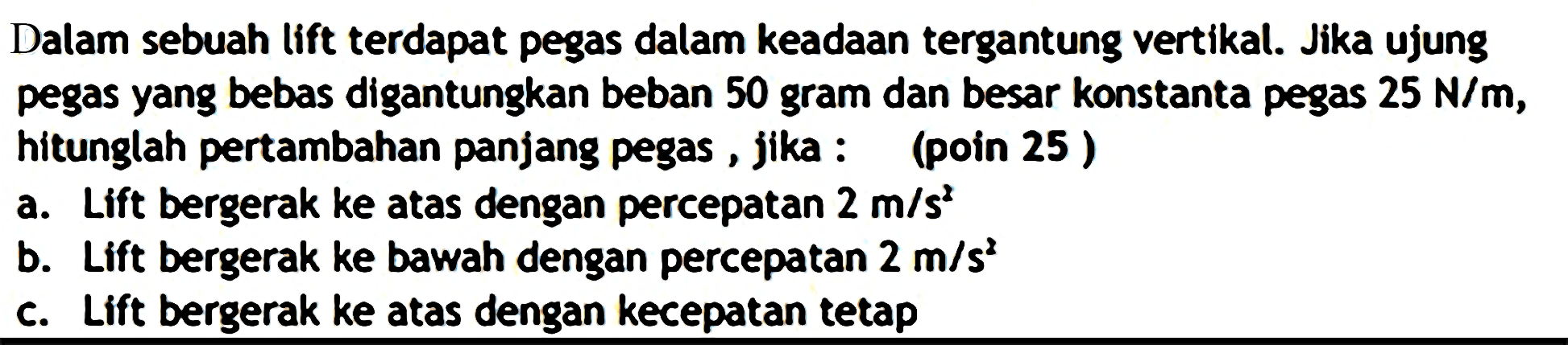 Dalam sebuah lift terdapat pegas dalam keadaan tergantung vertikal. Jika ujung pegas yang bebas digantungkan beban 50 gram dan besar konstanta pegas  25 N / m , hitunglah pertambahan panjang pegas, jika : (poin 25)
a. Lift bergerak ke atas dengan percepatan  2 m / s^(2) 
b. Lift bergerak ke bawah dengan percepatan  2 m / s^(2) 
c. Lift bergerak ke atas dengan kecepatan tetap