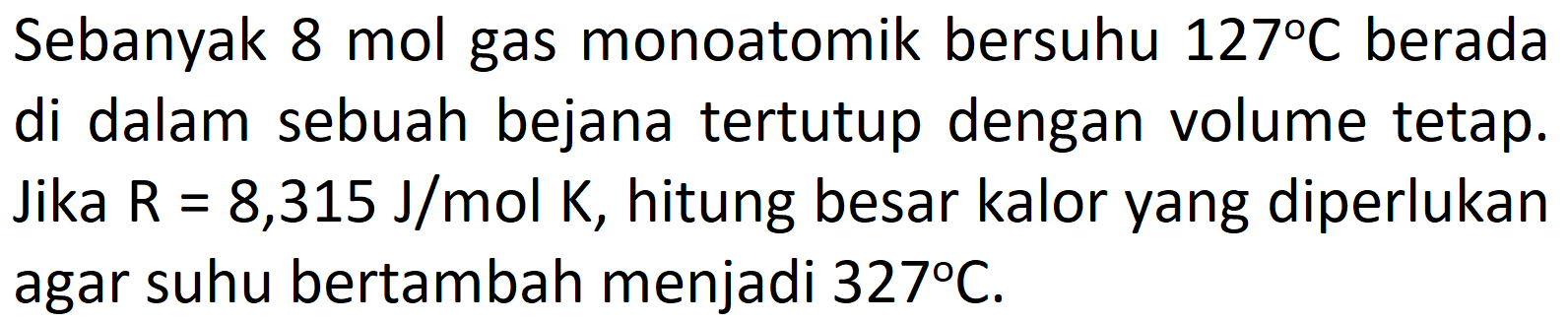 Sebanyak 8 mol gas monoatomik bersuhu  127 C  berada di dalam sebuah bejana tertutup dengan volume tetap. Jika  R=8,315 ~J / mol K , hitung besar kalor yang diperlukan agar suhu bertambah menjadi  327 C .