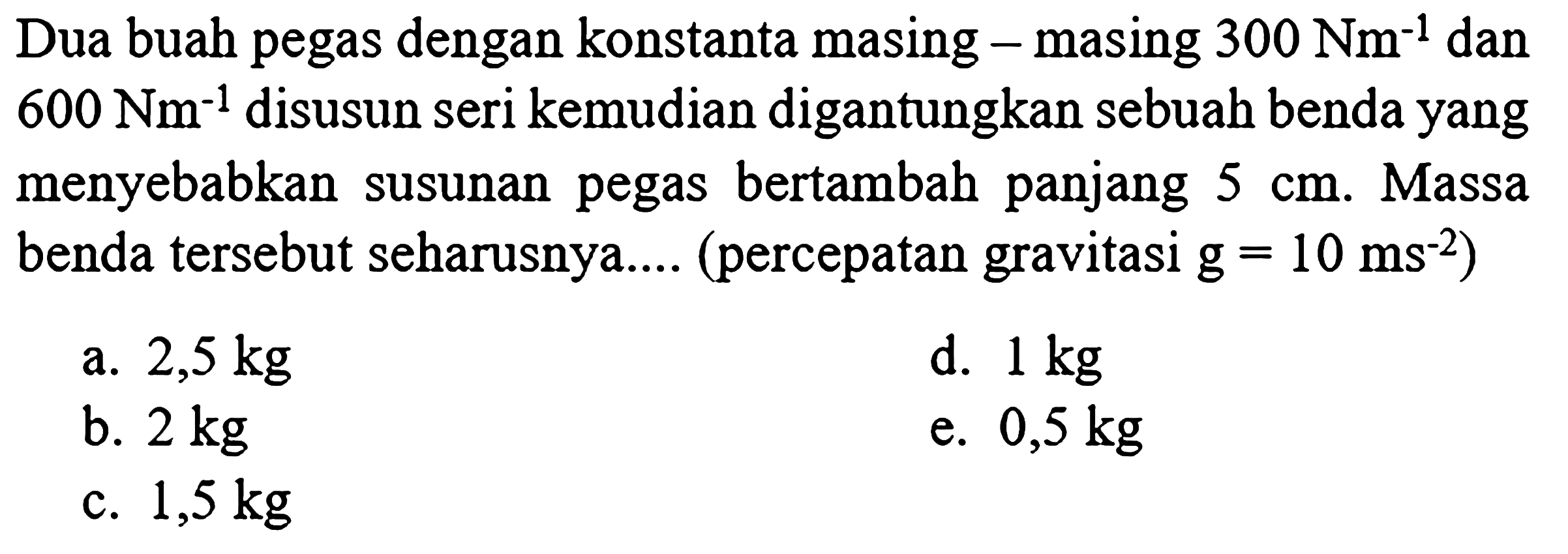 Dua buah pegas dengan konstanta masing - masing  300 Nm^(-1)  dan  600 Nm^(-1)  disusun seri kemudian digantungkan sebuah benda yang menyebabkan susunan pegas bertambah panjang  5 cm . Massa benda tersebut seharusnya.... (percepatan gravitasi  g=10 ~ms^(-2)  )