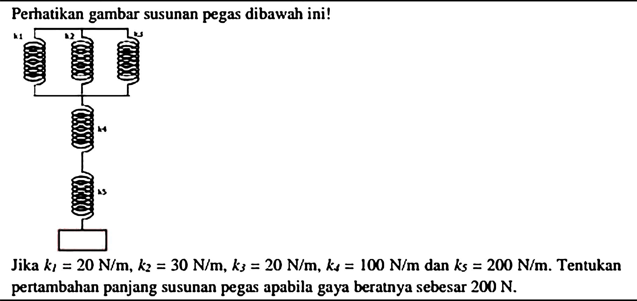 Perhatikan gambar susunan pegas dibawah ini!
Jika  k_(1)=20 N / m, k_(2)=30 N / m, k_(3)=20 N / m, k_(s)=100 N / m  dan  k_(s)=200 N / m . Tentukan pertambahan panjang susunan pegas apabila gaya beratnya sebesar  200 N .