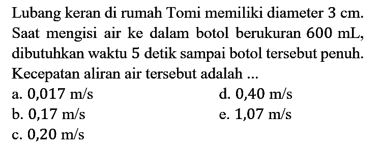 Lubang keran di rumah Tomi memiliki diameter  3 cm . Saat mengisi air ke dalam botol berukuran  600 mL , dibutuhkan waktu 5 detik sampai botol tersebut penuh. Kecepatan aliran air tersebut adalah ...