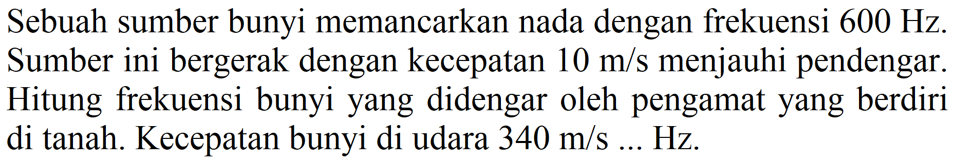 Sebuah sumber bunyi memancarkan nada dengan frekuensi  600 Hz . Sumber ini bergerak dengan kecepatan  10 m / s  menjauhi pendengar. Hitung frekuensi bunyi yang didengar oleh pengamat yang berdiri di tanah. Kecepatan bunyi di udara  340 m / s ... Hz.