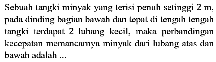 Sebuah tangki minyak yang terisi penuh setinggi  2 m , pada dinding bagian bawah dan tepat di tengah tengah tangki terdapat 2 lubang kecil, maka perbandingan kecepatan memancarnya minyak dari lubang atas dan bawah adalah ...