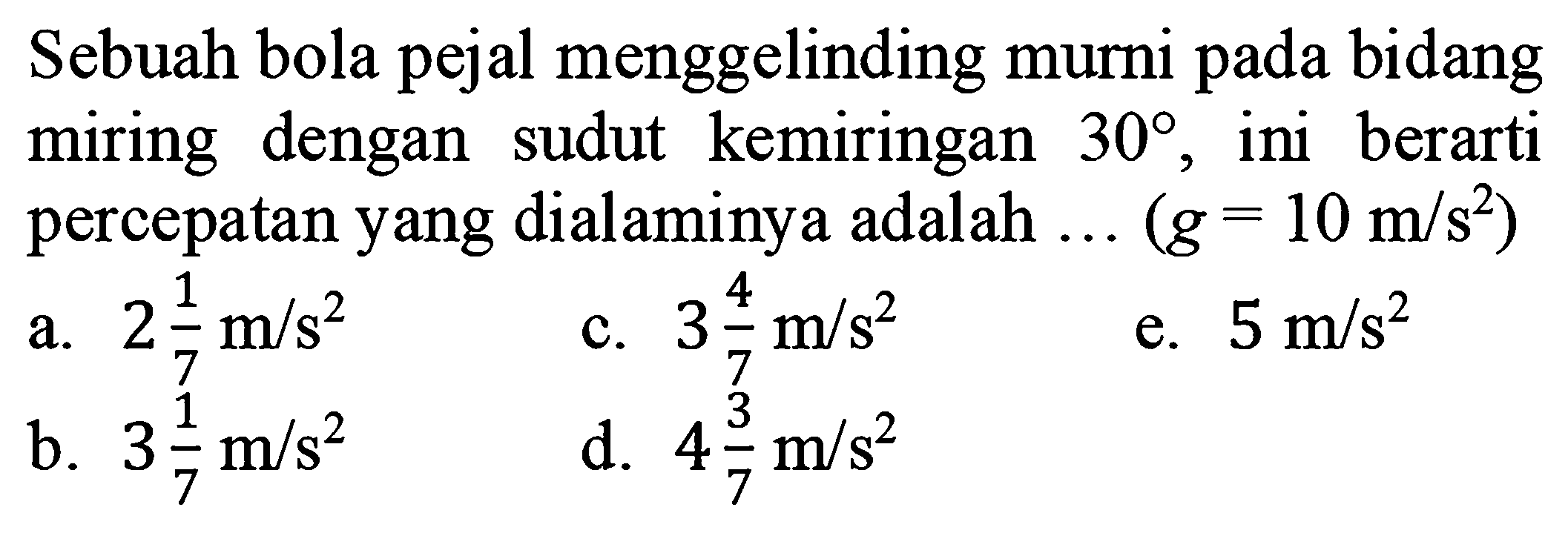 Sebuah bola pejal menggelinding murni pada bidang miring dengan sudut kemiringan 30, ini berarti percepatan yang dialaminya adalah ...(g=10 m/s^2) 
