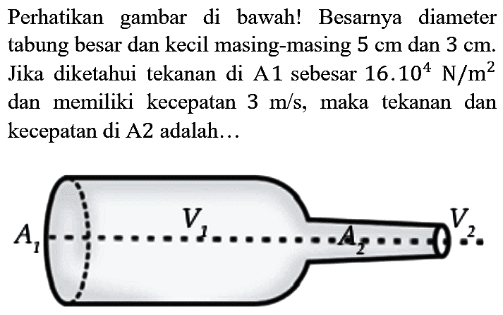 Perhatikan gambar di bawah! Besarnya diameter tabung besar dan kecil masing-masing  5 cm  dan  3 cm . Jika diketahui tekanan di A1 sebesar  16.10^(4) N / m^(2)  dan memiliki kecepatan  3 m / s , maka tekanan dan kecepatan di A2 adalah...