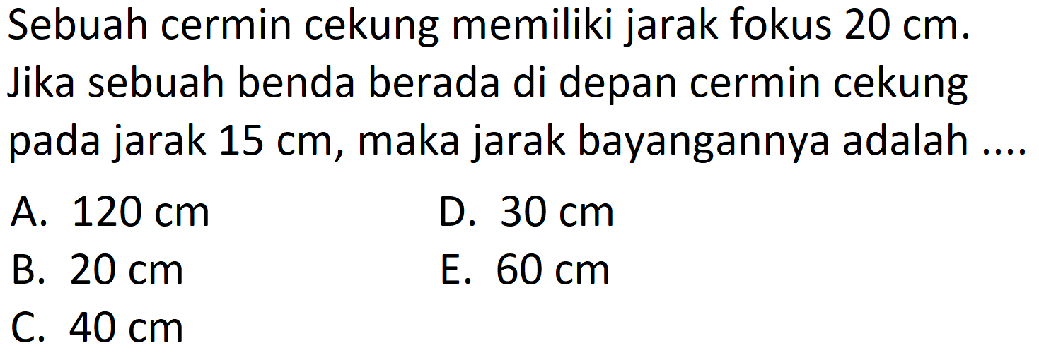 Sebuah cermin cekung memiliki jarak fokus  20 cm . Jika sebuah benda berada di depan cermin cekung pada jarak  15 cm , maka jarak bayangannya adalah
A.  120 cm 
D.  30 cm 
B.  20 cm 
E.  60 cm 
C.  40 cm 