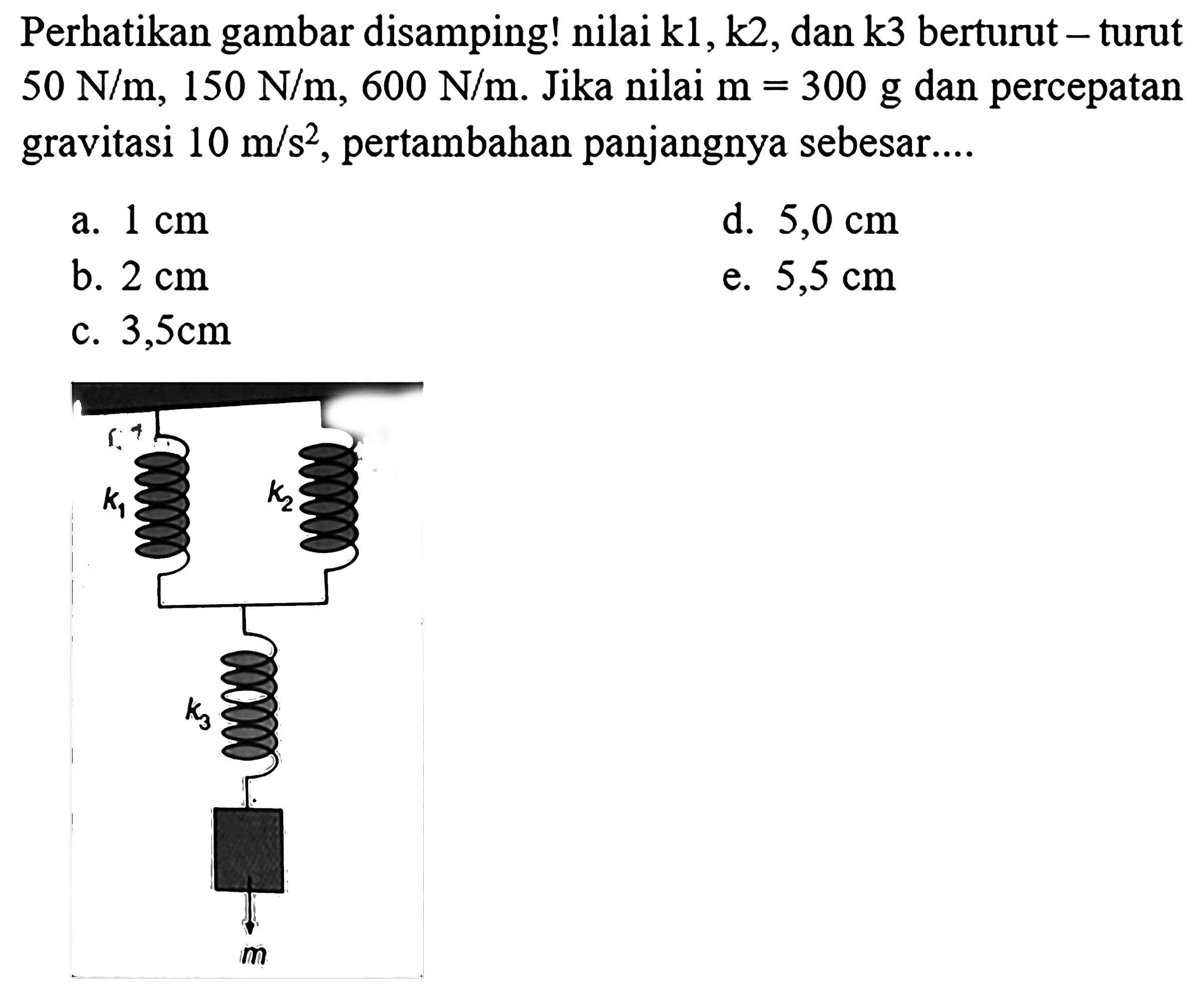 Perhatikan gambar disamping! nilai  k 1, k 2 , dan  k 3  berturut - turut  50 N / m, 150 N / m, 600 N / m . Jika nilai  m=300 g  dan percepatan gravitasi  10 m / s^(2) , pertambahan panjangnya sebesar....