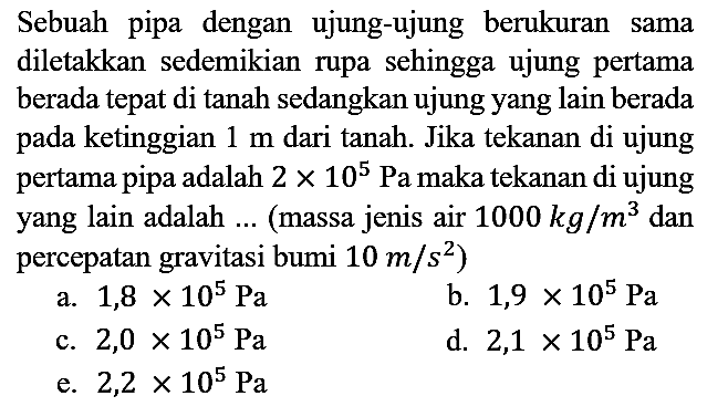 Sebuah pipa dengan ujung-ujung berukuran sama diletakkan sedemikian rupa sehingga ujung pertama berada tepat di tanah sedangkan ujung yang lain berada pada ketinggian  1 m  dari tanah. Jika tekanan di ujung pertama pipa adalah  2 x 10^(5)  Pa maka tekanan di ujung yang lain adalah ... (massa jenis air  1000 kg / m^(3)  dan percepatan gravitasi bumi  10 m / s^(2)  )