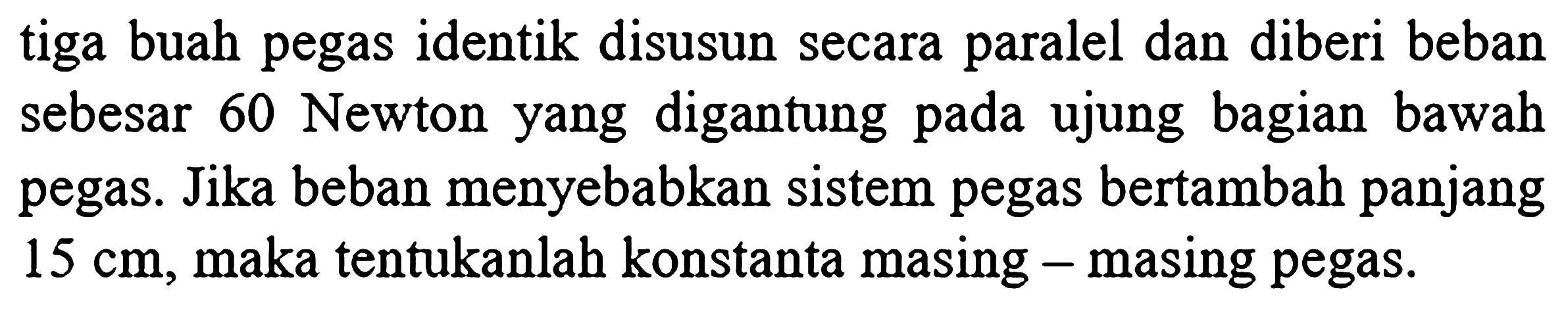 tiga buah pegas identik disusun secara paralel dan diberi beban sebesar 60 Newton yang digantung pada ujung bagian bawah pegas. Jika beban menyebabkan sistem pegas bertambah panjang  15 cm , maka tentukanlah konstanta masing - masing pegas.