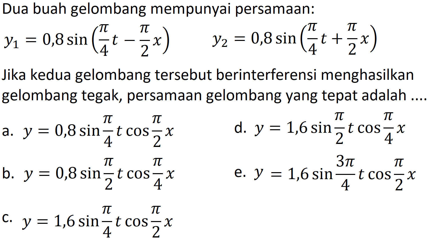 Dua buah gelombang mempunyai persamaan:

y1 = 0,8 sin (pi/4 t - pi/2 x)  y2 = 0,8 sin (pi/4 t + pi/2 x)

Jika kedua gelombang tersebut berinterferensi menghasilkan gelombang tegak, persamaan gelombang yang tepat adalah ....
