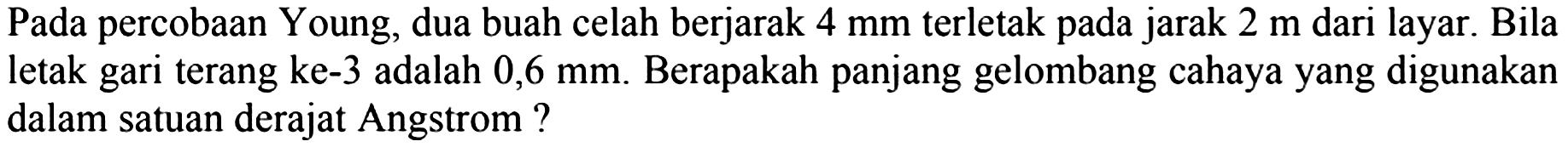 Pada percobaan Young, dua buah celah berjarak  4 ~mm  terletak pada jarak  2 m  dari layar. Bila letak gari terang ke-3 adalah  0,6 ~mm . Berapakah panjang gelombang cahaya yang digunakan dalam satuan derajat Angstrom ?