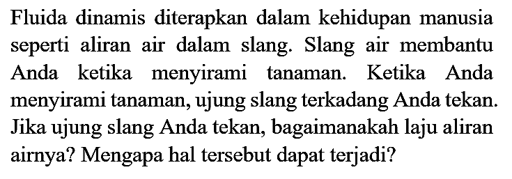 Fluida dinamis diterapkan dalam kehidupan manusia seperti aliran air dalam slang. Slang air membantu Anda ketika menyirami tanaman. Ketika Anda menyirami tanaman, ujung slang terkadang Anda tekan. Jika ujung slang Anda tekan, bagaimanakah laju aliran airnya? Mengapa hal tersebut dapat terjadi?