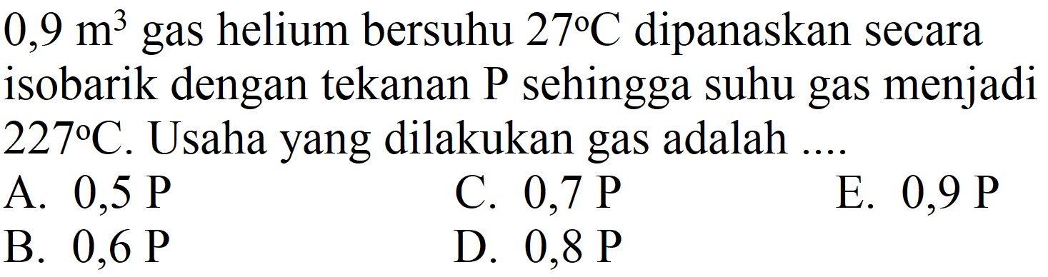  0,9 m^(3)  gas helium bersuhu  27 C  dipanaskan secara isobarik dengan tekanan  P  sehingga suhu gas menjadi  227 C . Usaha yang dilakukan gas adalah ....
A.  0,5 P 
C.  0,7 P 
E.  0,9 P 
B.  0,6 P 
D.  0,8 P 