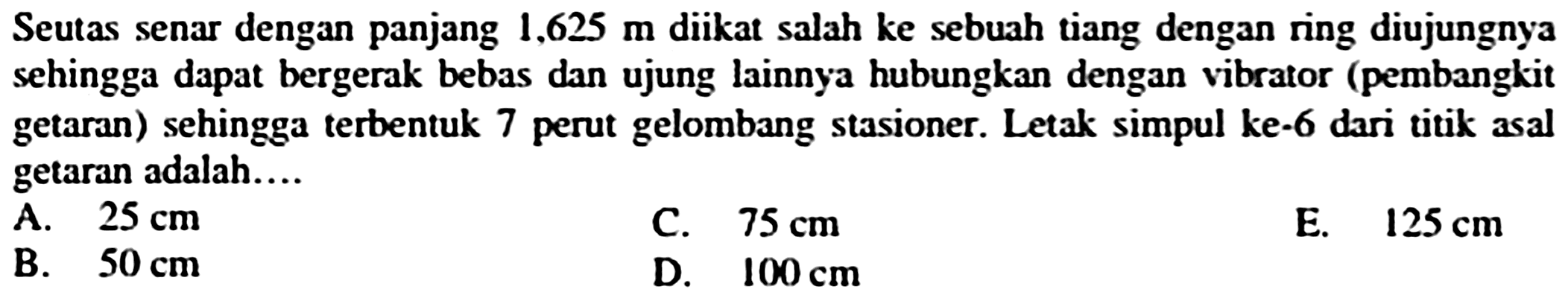 Seutas senar dengan panjang  1,625 m  diikat salah ke sebuah tiang dengan ring diujungnya sehingga dapat bergerak bebas dan ujung lainnya hubungkan dengan vibrator (pembangkit getaran) sehingga terbentuk 7 perut gelombang stasioner. Letak simpul ke-6 dari titik asal getaran adalah....