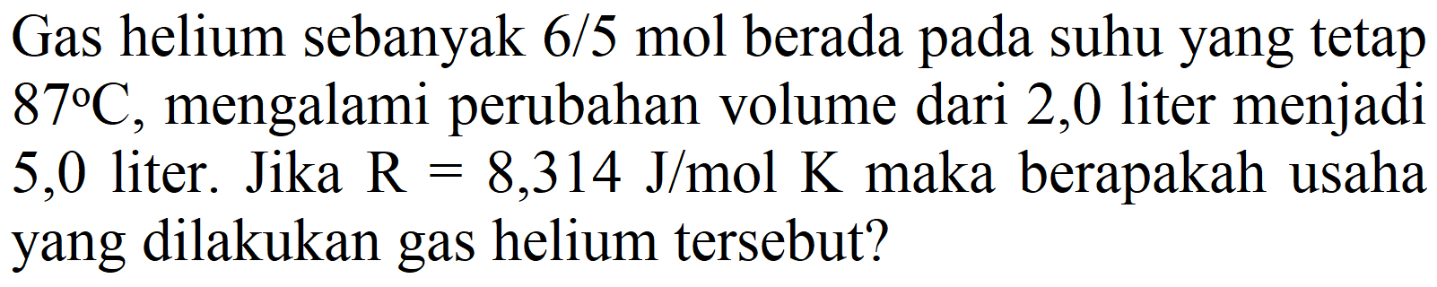 Gas helium sebanyak  6 / 5 ~mol  berada pada suhu yang tetap  87 C , mengalami perubahan volume dari 2,0 liter menjadi 5,0 liter. Jika  R=8,314 J / mol K  maka berapakah usaha yang dilakukan gas helium tersebut?