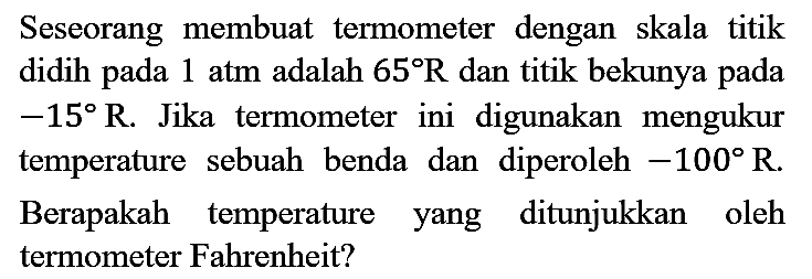 Seseorang membuat termometer dengan skala titik didih pada  1 ~atm  adalah  65 R  dan titik bekunya pada  -15 R . Jika termometer ini digunakan mengukur temperature sebuah benda dan diperoleh  -100 R . Berapakah temperature yang ditunjukkan oleh termometer Fahrenheit?