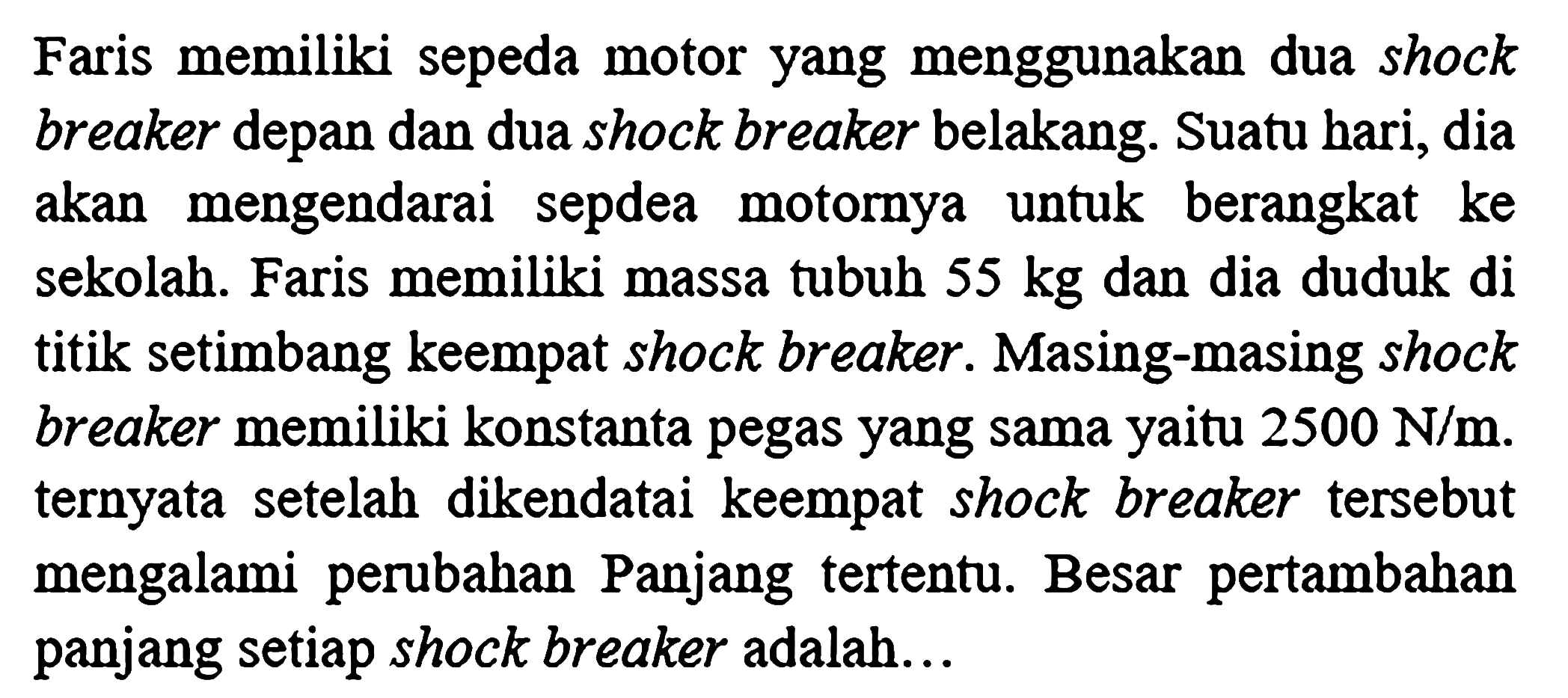 Faris memiliki sepeda motor yang menggunakan dua shock breaker depan dan dua shock breaker belakang. Suatu hari, dia akan mengendarai sepdea motornya untuk berangkat ke sekolah. Faris memiliki massa tubuh  55 kg  dan dia duduk di titik setimbang keempat shock breaker. Masing-masing shock breaker memiliki konstanta pegas yang sama yaitu  2500 N / m . ternyata setelah dikendatai keempat shock breaker tersebut mengalami perubahan Panjang tertentu. Besar pertambahan panjang setiap shock breaker adalah...