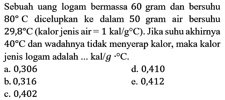 Sebuah uang logam bermassa 60 gram dan bersuhu  80 C  dicelupkan ke dalam 50 gram air bersuhu  29,8 C  (kalor jenis air  =1 kal / g C  ). Jika suhu akhirnya  40 C  dan wadahnya tidak menyerap kalor, maka kalor jenis logam adalah  . . kal / g{ )^(. o) C .
