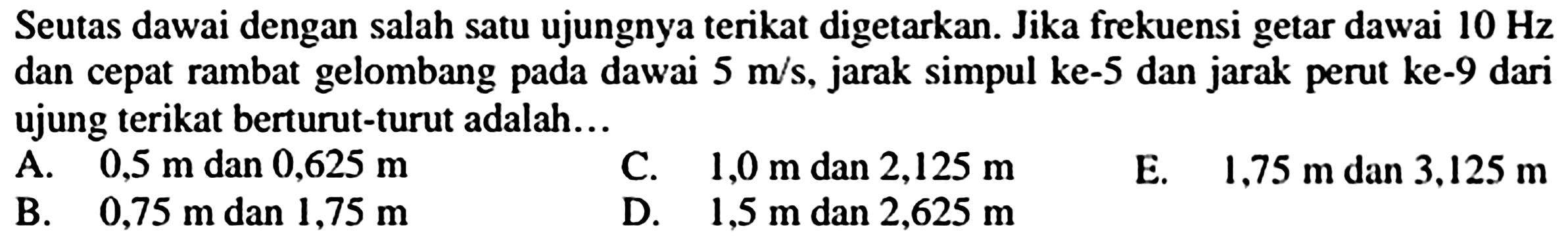 Seutas dawai dengan salah satu ujungnya terikat digetarkan. Jika frekuensi getar dawai  10 Hz  dan cepat rambat gelombang pada dawai  5 m / s , jarak simpul ke- 5 dan jarak perut ke-9 dari ujung terikat berturut-turut adalah...
A.  0,5 m  dan  0,625 m 
C.  1,0 m  dan  2,125 m 
E.  1.75 m  dan  3.125 m 
B.   0,75 m  dan  1,75 m 
D.  1,5 m  dan  2,625 m 