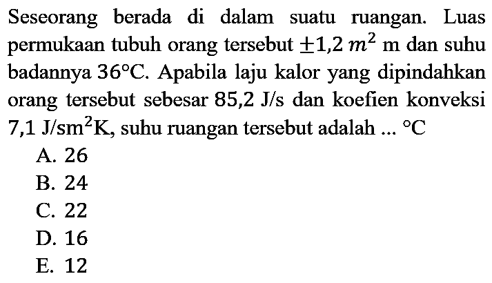 Seseorang berada di dalam suatu ruangan. Luas permukaan tubuh orang tersebut  +- 1,2 m^(2) m  dan suhu badannya  36 C . Apabila laju kalor yang dipindahkan orang tersebut sebesar 85,2 J/s dan koefien konveksi  7,1 J / sm^(2) K , suhu ruangan tersebut adalah.. { ) C 
