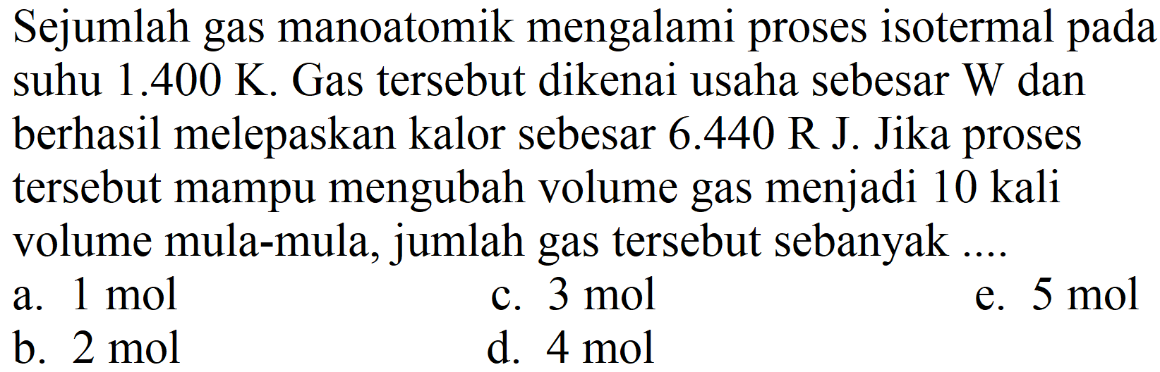 Sejumlah gas manoatomik mengalami proses isotermal pada suhu  1.400 ~K . Gas tersebut dikenai usaha sebesar W dan berhasil melepaskan kalor sebesar  6.440 R  J. Jika proses tersebut mampu mengubah volume gas menjadi 10 kali volume mula-mula, jumlah gas tersebut sebanyak ....
a.  1 ~mol 
c.  3 ~mol 
e.  5 ~mol 
b.  2 ~mol 
d.  4 ~mol 