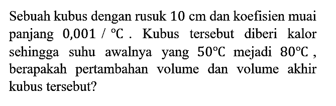 Sebuah kubus dengan rusuk  10 cm  dan koefisien muai panjang  0,001 /{ ) C . Kubus tersebut diberi kalor sehingga suhu awalnya yang  50 C  mejadi  80 C , berapakah pertambahan volume dan volume akhir kubus tersebut?