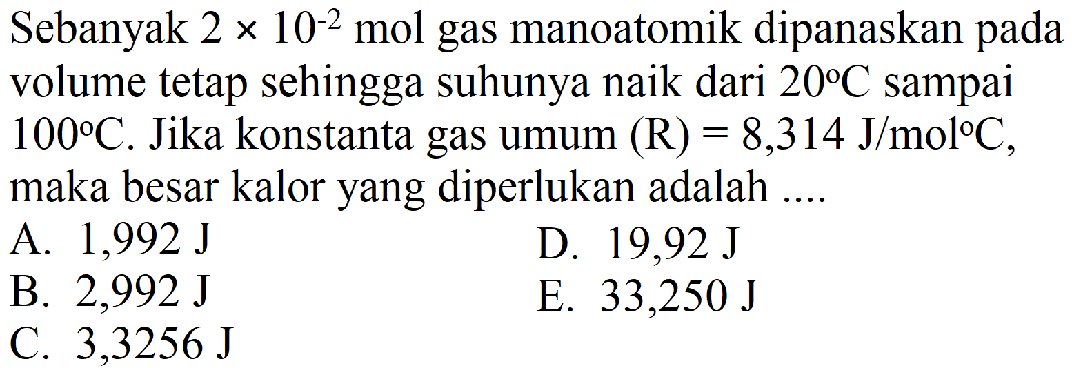 Sebanyak  2 x 10^(-2) ~mol  gas manoatomik dipanaskan pada volume tetap sehingga suhunya naik dari  20 C  sampai  100 C . Jika konstanta gas umum  (R)=8,314 ~J / mol C , maka besar kalor yang diperlukan adalah ....
A.  1,992 ~J 
D.  19,92 ~J 
B.  2,992 ~J 
E.  33,250 ~J 
C.  3,3256 ~J 