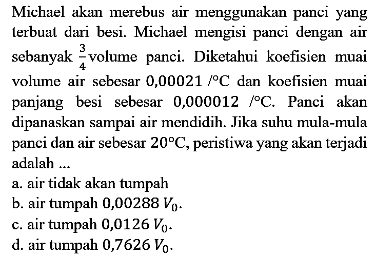 Michael akan merebus air menggunakan panci yang terbuat dari besi. Michael mengisi panci dengan air sebanyak  (3)/(4)  volume panci. Diketahui koefisien muai volume air sebesar  0,00021 /{ ) C  dan koefisien muai panjang besi sebesar  0,000012 /{ ) C . Panci akan dipanaskan sampai air mendidih. Jika suhu mula-mula panci dan air sebesar  20 C , peristiwa yang akan terjadi adalah ...
