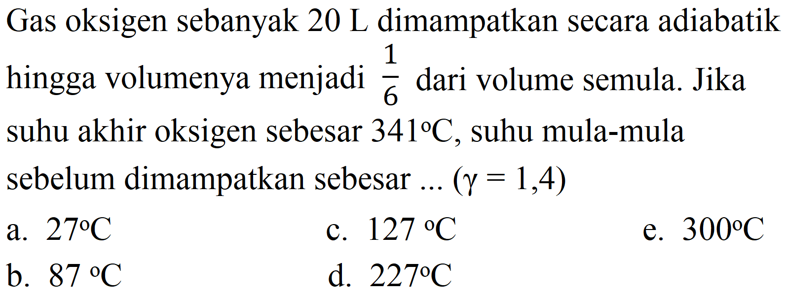 Gas oksigen sebanyak  20 ~L  dimampatkan secara adiabatik hingga volumenya menjadi  (1)/(6)  dari volume semula. Jika suhu akhir oksigen sebesar  341 C , suhu mula-mula sebelum dimampatkan sebesar ...  (gamma=1,4) 
a.  27 C 
c.  127 C 
e.  300 C 
b.  87 C 
d.  227 C 