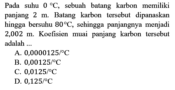 Pada suhu  0 C , sebuah batang karbon memiliki panjang  2 m . Batang karbon tersebut dipanaskan hingga bersuhu  80 C , sehingga panjangnya menjadi 2,002 m. Koefisien muai panjang karbon tersebut adalah ...
