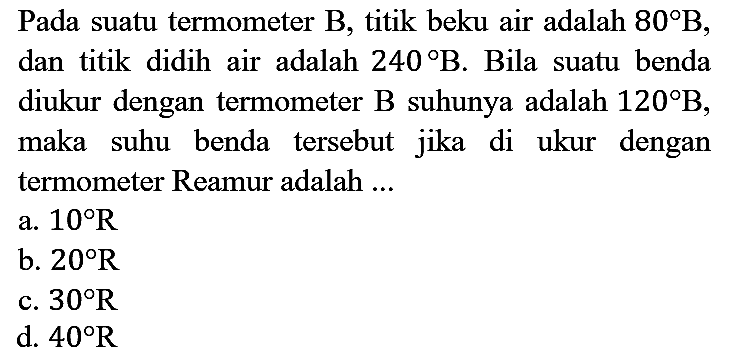 Pada suatu termometer B, titik beku air adalah  80 B , dan titik didih air adalah  240 B . Bila suatu benda diukur dengan termometer  B  suhunya adalah  120 B , maka suhu benda tersebut jika di ukur dengan termometer Reamur adalah ...
