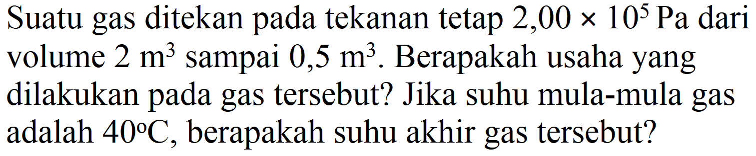 Suatu gas ditekan pada tekanan tetap  2,00 x 10^(5) ~Pa  dari volume  2 m^(3)  sampai  0,5 m^(3) . Berapakah usaha yang dilakukan pada gas tersebut? Jika suhu mula-mula gas adalah  40 C , berapakah suhu akhir gas tersebut?