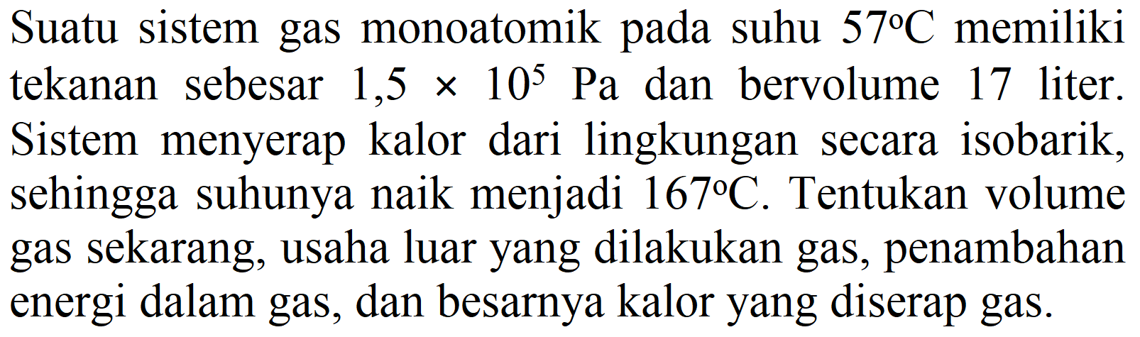 Suatu sistem gas monoatomik pada suhu  57 C  memiliki tekanan sebesar  1,5 x 10^(5) ~Pa  dan bervolume 17 liter. Sistem menyerap kalor dari lingkungan secara isobarik, sehingga suhunya naik menjadi  167 C . Tentukan volume gas sekarang, usaha luar yang dilakukan gas, penambahan energi dalam gas, dan besarnya kalor yang diserap gas.