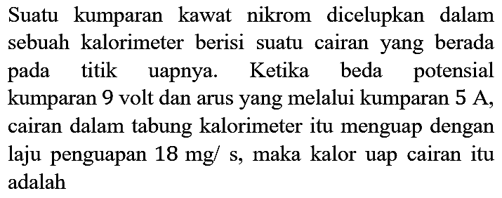 Suatu kumparan kawat nikrom dicelupkan dalam sebuah kalorimeter berisi suatu cairan yang berada pada titik uapnya. Ketika beda potensial kumparan 9 volt dan arus yang melalui kumparan  5 A , cairan dalam tabung kalorimeter itu menguap dengan laju penguapan  18 mg / s , maka kalor uap cairan itu adalah