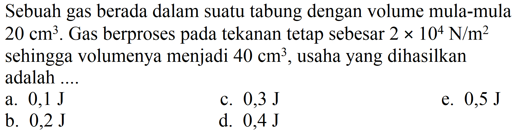 Sebuah gas berada dalam suatu tabung dengan volume mula-mula  20 cm^(3) . Gas berproses pada tekanan tetap sebesar  2 x 10^(4) ~N / m^(2)  sehingga volumenya menjadi  40 cm^(3) , usaha yang dihasilkan adalah ....
a.  0,1 ~J 
c.  0,3 ~J 
e.  0,5 ~J 
b.  0,2 ~J 
d.  0,4 ~J 