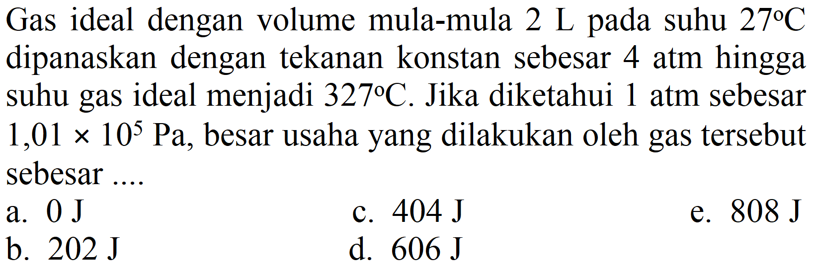 Gas ideal dengan volume mula-mula  2 ~L  pada suhu  27 C  dipanaskan dengan tekanan konstan sebesar 4 atm hingga suhu gas ideal menjadi  327 C . Jika diketahui 1 atm sebesar  1,01 x 10^(5) ~Pa , besar usaha yang dilakukan oleh gas tersebut sebesar ....
a.  0 ~J 
c.  404 ~J 
e.  808 ~J 
b.  202 ~J 
d.  606 ~J 