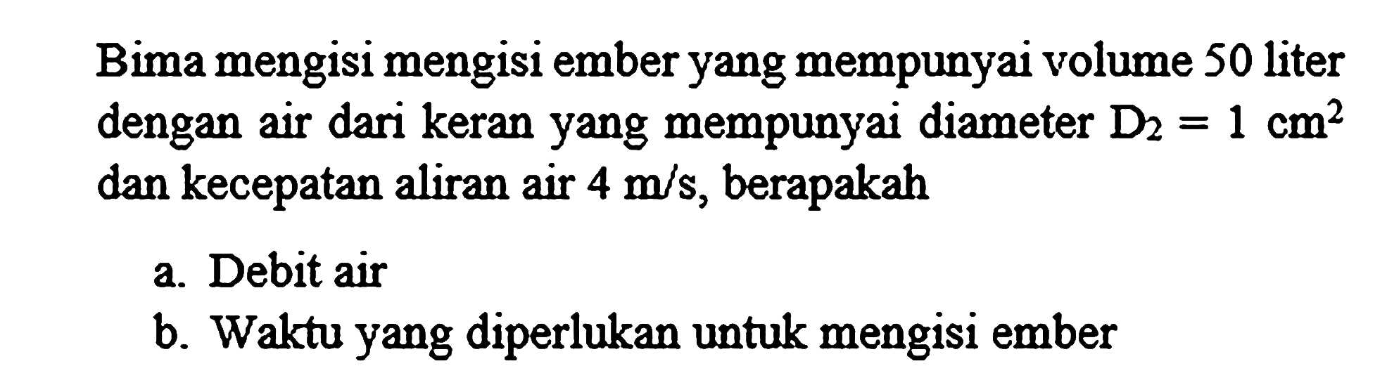 Bima mengisi mengisi ember yang mempunyai volume 50 liter dengan air dari keran yang mempunyai diameter  D_(2)=1 cm^(2)  dan kecepatan aliran air  4 m / s , berapakah
a. Debit air
b. Waktu yang diperlukan untuk mengisi ember