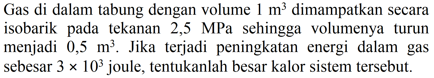 Gas di dalam tabung dengan volume  1 m^(3)  dimampatkan secara isobarik pada tekanan 2,5 MPa sehingga volumenya turun menjadi  0,5 m^(3) . Jika terjadi peningkatan energi dalam gas sebesar  3 x 10^(3)  joule, tentukanlah besar kalor sistem tersebut.