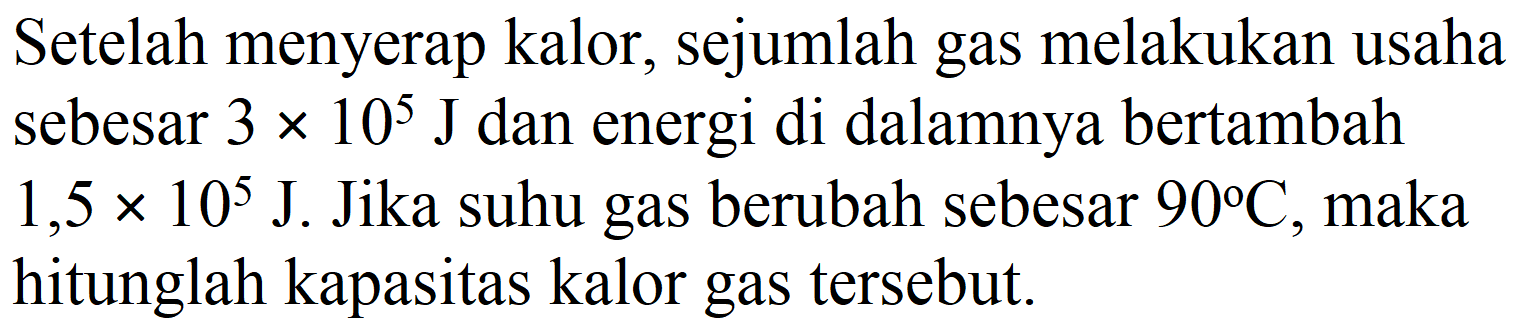 Setelah menyerap kalor, sejumlah gas melakukan usaha sebesar  3 x 10^(5) ~J  dan energi di dalamnya bertambah  1,5 x 10^(5) ~J . Jika suhu gas berubah sebesar  90 C , maka hitunglah kapasitas kalor gas tersebut.