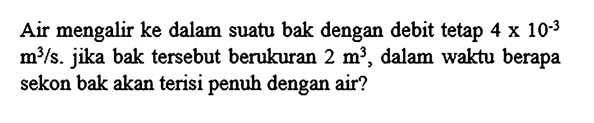 Air mengalir ke dalam suatu bak dengan debit tetap  4 x 10^(-3)   m^(3) / s . jika bak tersebut berukuran  2 m^(3) , dalam waktu berapa sekon bak akan terisi penuh dengan air?