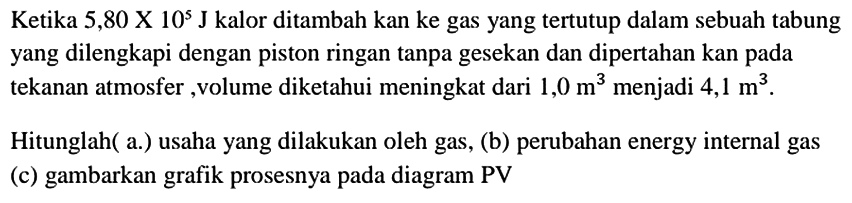 Ketika  5,80 x 10^(5) ~J  kalor ditambah kan ke gas yang tertutup dalam sebuah tabung yang dilengkapi dengan piston ringan tanpa gesekan dan dipertahan kan pada tekanan atmosfer, volume diketahui meningkat dari  1,0 m^(3)  menjadi  4,1 m^(3) .
Hitunglah( a.) usaha yang dilakukan oleh gas, (b) perubahan energy internal gas (c) gambarkan grafik prosesnya pada diagram PV