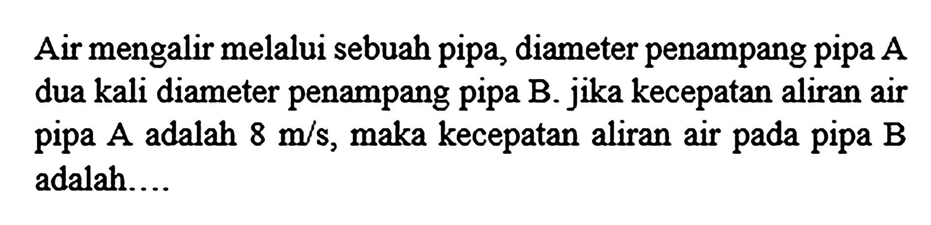 Air mengalir melalui sebuah pipa, diameter penampang pipa  A  dua kali diameter penampang pipa B. jika kecepatan aliran air pipa  A  adalah  8 m / s , maka kecepatan aliran air pada pipa  B  adalah...