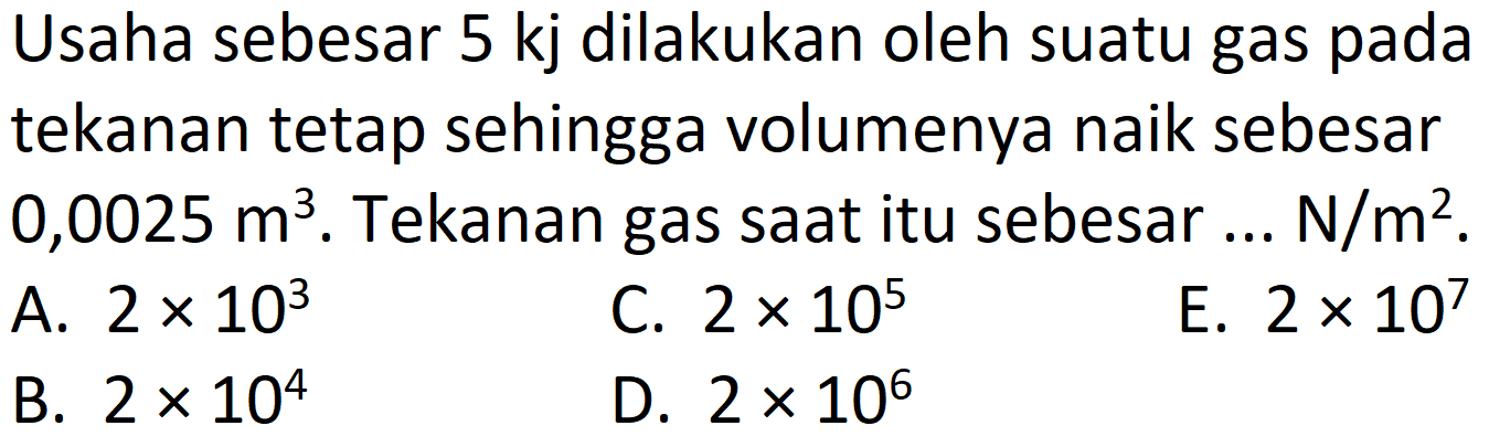 Usaha sebesar 5 kj dilakukan oleh suatu gas pada tekanan tetap sehingga volumenya naik sebesar  0,0025 m^(3) . Tekanan gas saat itu sebesar ...  N / m^(2) .
A.  2 x 10^(3) 
C.  2 x 10^(5) 
E.  2 x 10^(7) 
B.  2 x 10^(4) 
D.  2 x 10^(6) 