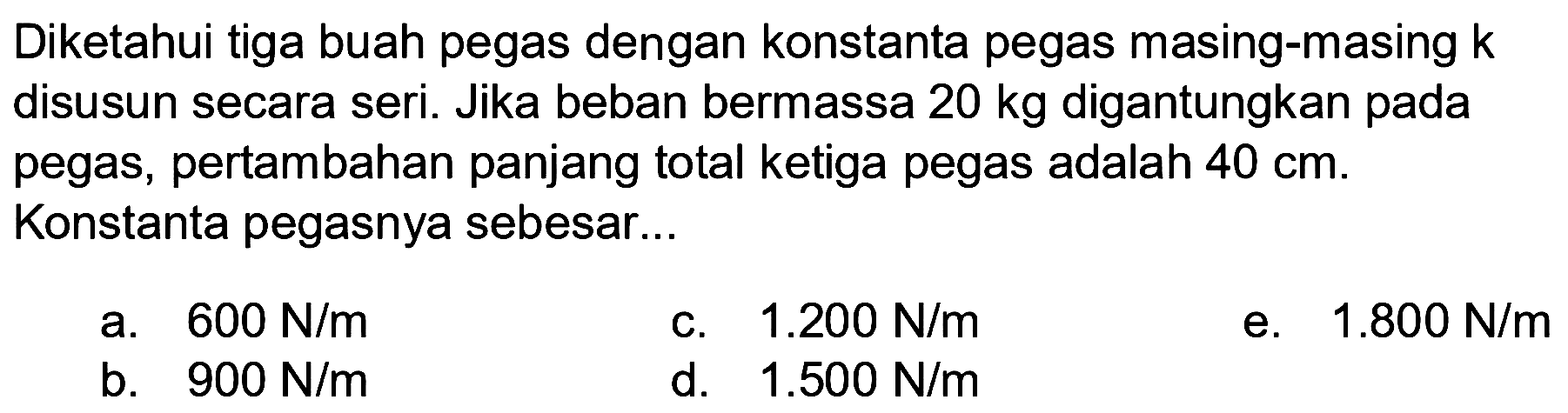 Diketahui tiga buah pegas dengan konstanta pegas masing-masing  k  disusun secara seri. Jika beban bermassa  20 kg  digantungkan pada pegas, pertambahan panjang total ketiga pegas adalah  40 cm . Konstanta pegasnya sebesar...