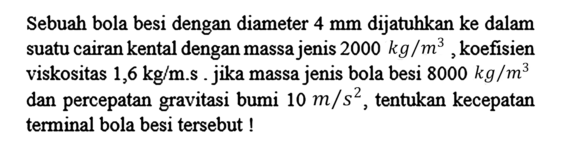 Sebuah bola besi dengan diameter  4 mm  dijatuhkan ke dalam suatu cairan kental dengan massa jenis  2000 kg / m^(3) , koefisien viskositas  1,6 kg / m . s . jika massa jenis bola besi  8000 kg / m^(3)  dan percepatan gravitasi bumi  10 m / s^(2) , tentukan kecepatan terminal bola besi tersebut !