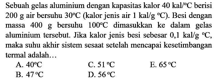 Sebuah gelas aluminium dengan kapasitas kalor 40 kal/C  berisi 200 g air bersuhu 30 C (kalor jenis air 1 kal/gC). Besi dengan massa 400 g bersuhu 100 C dimasukkan ke dalam gelas aluminium tersebut. Jika kalor jenis besi sebesar  0,1 kal/gC, maka suhu akhir sistem sesaat setelah mencapai kesetimbangan termal adalah...