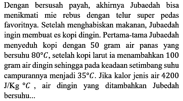 Dengan bersusah payah, akhirnya Jubaedah bisa menikmati mie rebus dengan telur super pedas favoritnya. Setelah menghabiskan makanan, Jubaedah ingin membuat es kopi dingin. Pertama-tama Jubaedah menyeduh kopi dengan 50 gram air panas yang bersuhu  80 C, setelah kopi larut ia menambahkan 100 gram air dingin sehingga pada keadaan setimbang suhu campurannya menjadi 35 C. Jika kalor jenis air 4200 J/Kg C, air dingin yang ditambahkan Jubedah bersuhu...