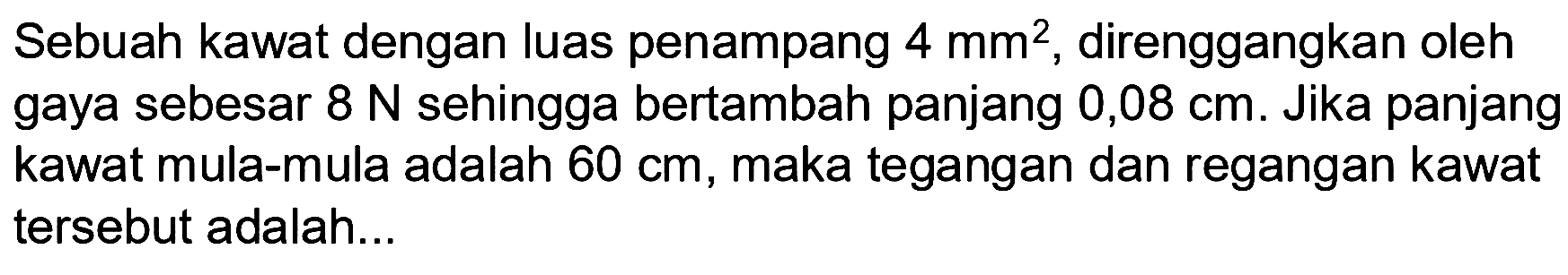 Sebuah kawat dengan luas penampang 4 mm^2, direnggangkan oleh gaya sebesar 8 N sehingga bertambah panjang 0,08 cm. Jika panjang kawat mula-mula adalah 60 cm, maka tegangan dan regangan kawat tersebut adalah... 